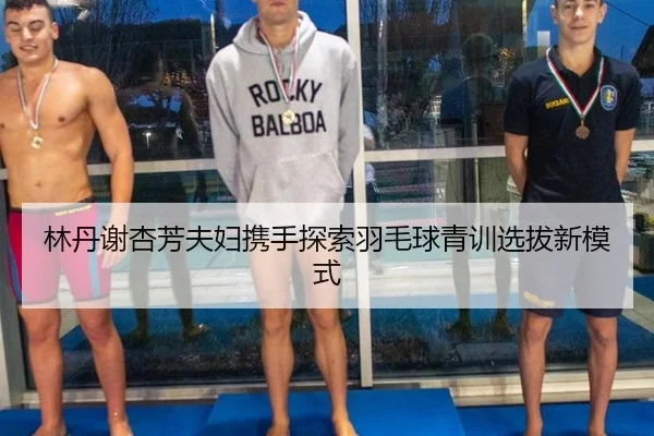 林丹谢杏芳夫妇携手探索羽毛球青训选拔新模式